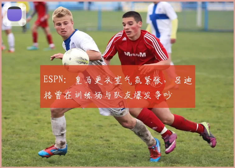 ESPN：皇马更衣室气氛紧张，吕迪格曾在训练场与队友爆发争吵