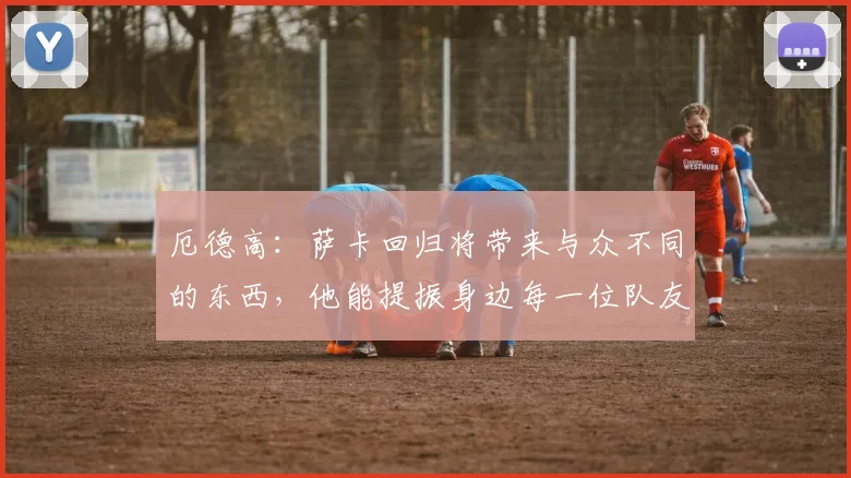 厄德高：萨卡回归将带来与众不同的东西，他能提振身边每一位队友