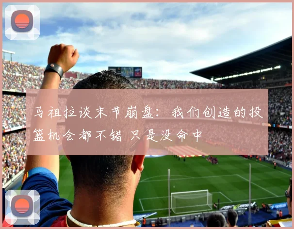 马祖拉谈末节崩盘：我们创造的投篮机会都不错 只是没命中