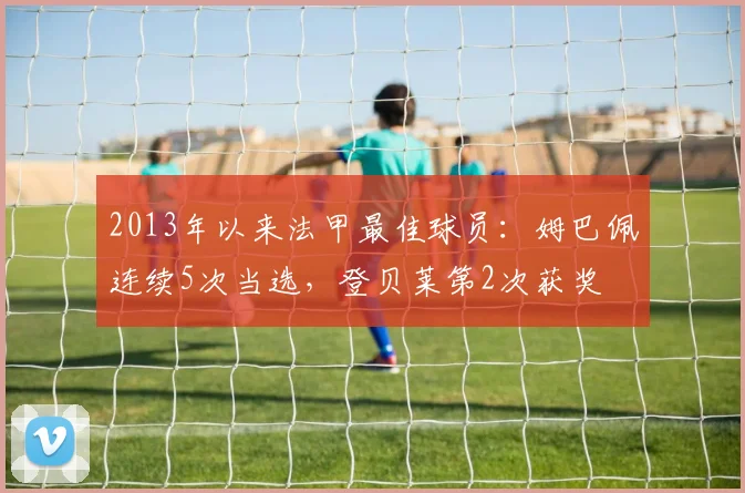 2013年以来法甲最佳球员：姆巴佩连续5次当选，登贝莱第2次获奖
