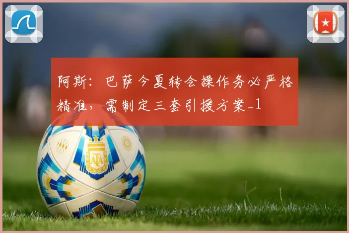 阿斯：巴萨今夏转会操作务必严格精准，需制定三套引援方案_1